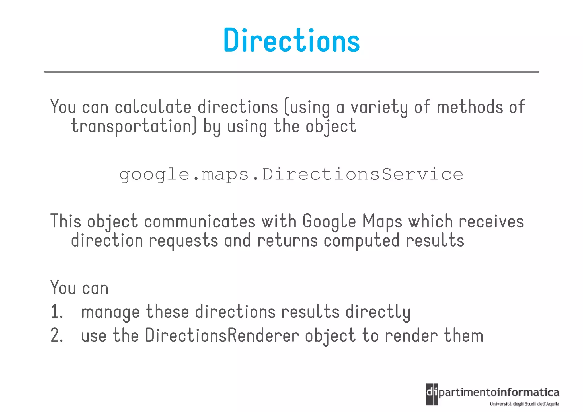 Directions
You can calculate directions (using a variety of methods of
  transportation) by using the object

        google.maps.DirectionsService

This object communicates with Google Maps which receives
  direction requests and returns computed results

You can
1. manage these directions results directly
2. use the DirectionsRenderer object to render them
 