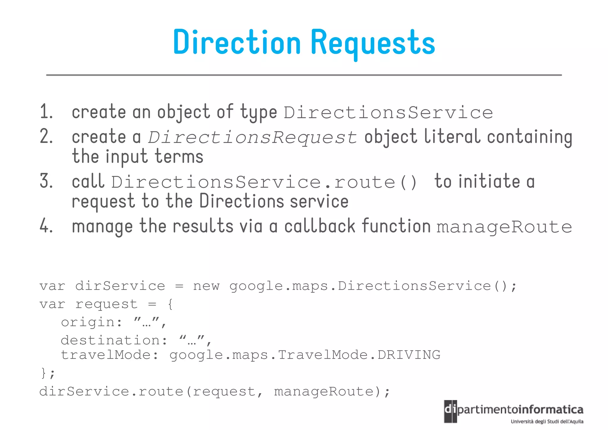 Direction Requests
1. create an object of type DirectionsService
2. create a DirectionsRequest object literal containing
   the input terms
3. call DirectionsService.route() to initiate a
   request to the Directions service
4. manage the results via a callback function manageRoute

var dirService = new google.maps.DirectionsService();
var request = {
   origin: ”…”,
   destination: “…”,
   travelMode: google.maps.TravelMode.DRIVING
};
dirService.route(request, manageRoute);
 