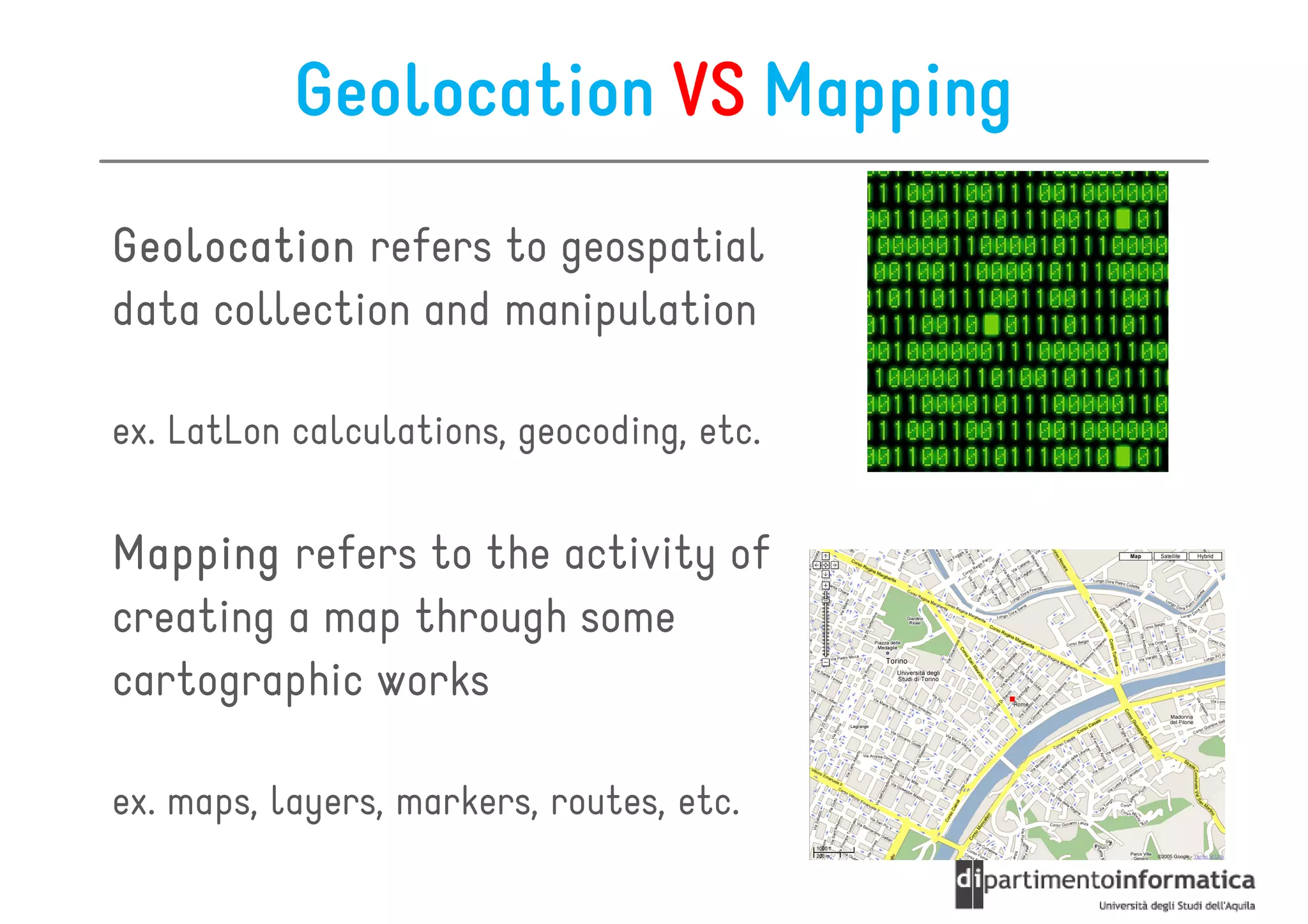 Geolocation VS Mapping
Geolocation refers to geospatial
data collection and manipulation

ex. LatLon calculations, geocoding, etc.


Mapping refers to the activity of
creating a map through some
cartographic works

ex. maps, layers, markers, routes, etc.
 