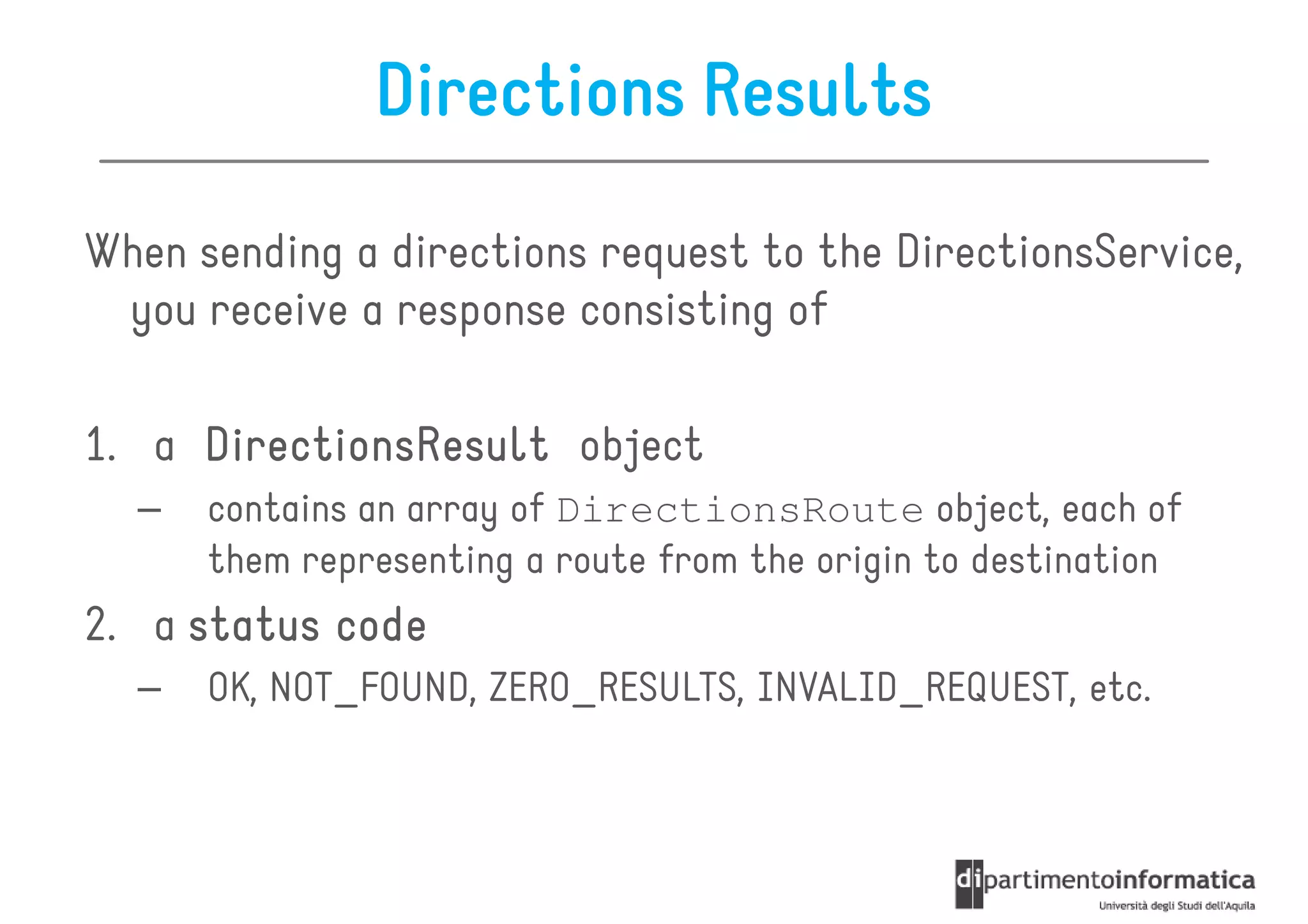 Directions Results

When sending a directions request to the DirectionsService,
 you receive a response consisting of

1. a DirectionsResult object
  –   contains an array of DirectionsRoute object, each of
      them representing a route from the origin to destination
2. a status code
  –   OK, NOT_FOUND, ZERO_RESULTS, INVALID_REQUEST, etc.
 