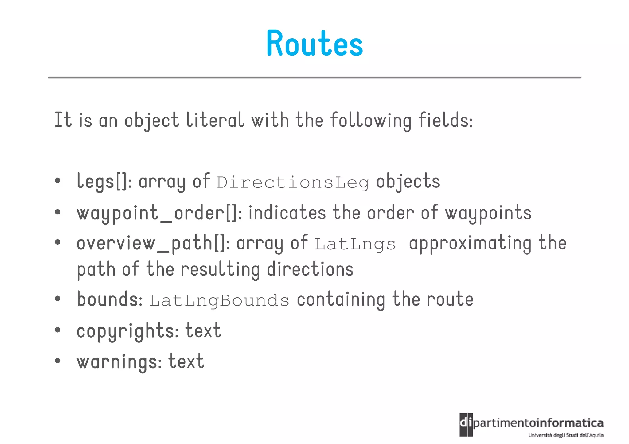 Routes
It is an object literal with the following fields:

• legs array of DirectionsLeg objects
  legs[]:
• waypoint_order indicates the order of waypoints
  waypoint_order[]:
• overview_path[]: array of LatLngs approximating the
  overview_path
  path of the resulting directions
• bounds LatLngBounds containing the route
  bounds:
• copyrights: text
  copyrights
• warnings text
  warnings:
 