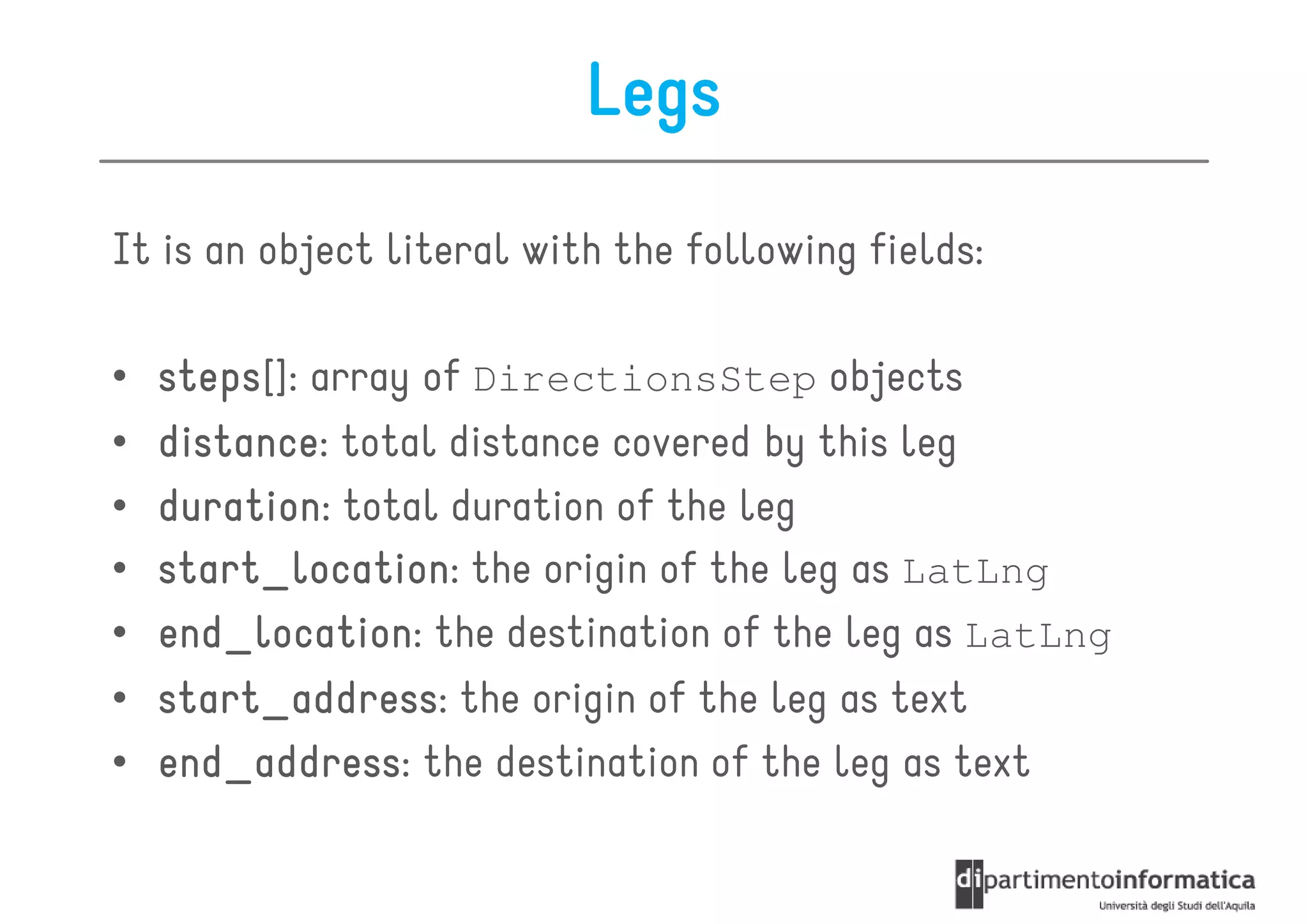 Legs
It is an object literal with the following fields:

•   steps[]:
    steps array of DirectionsStep objects
•   distance:
    distance total distance covered by this leg
•   duration:
    duration total duration of the leg
•   start_location:
    start_location the origin of the leg as LatLng
•   end_location:
    end_location the destination of the leg as LatLng
•   start_address:
    start_address the origin of the leg as text
•   end_address: the destination of the leg as text
    end_address
 