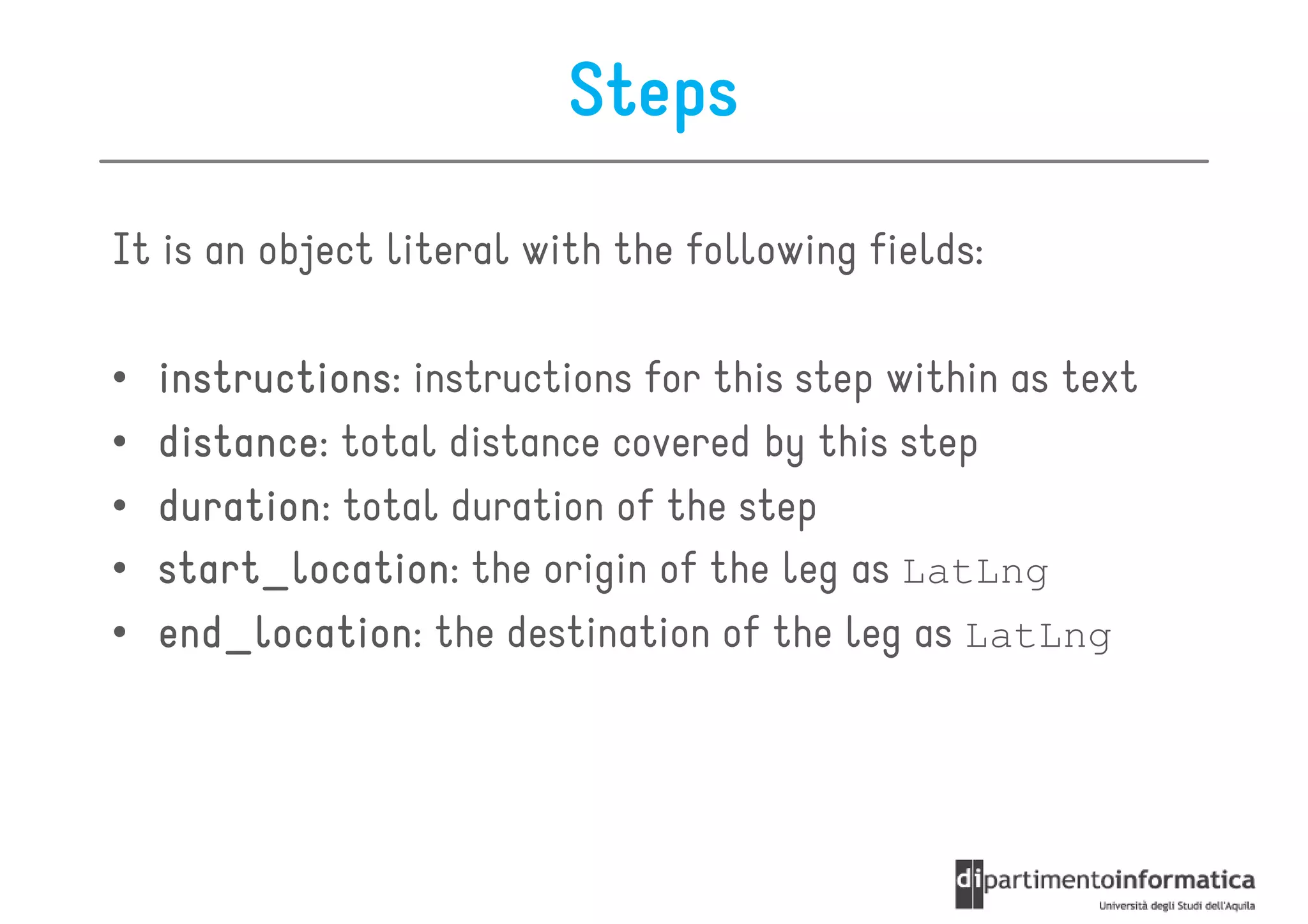 Steps
It is an object literal with the following fields:

•   instructions:
    instructions instructions for this step within as text
•   distance:
    distance total distance covered by this step
•   duration:
    duration total duration of the step
•   start_location:
    start_location the origin of the leg as LatLng
•   end_location:
    end_location the destination of the leg as LatLng
 