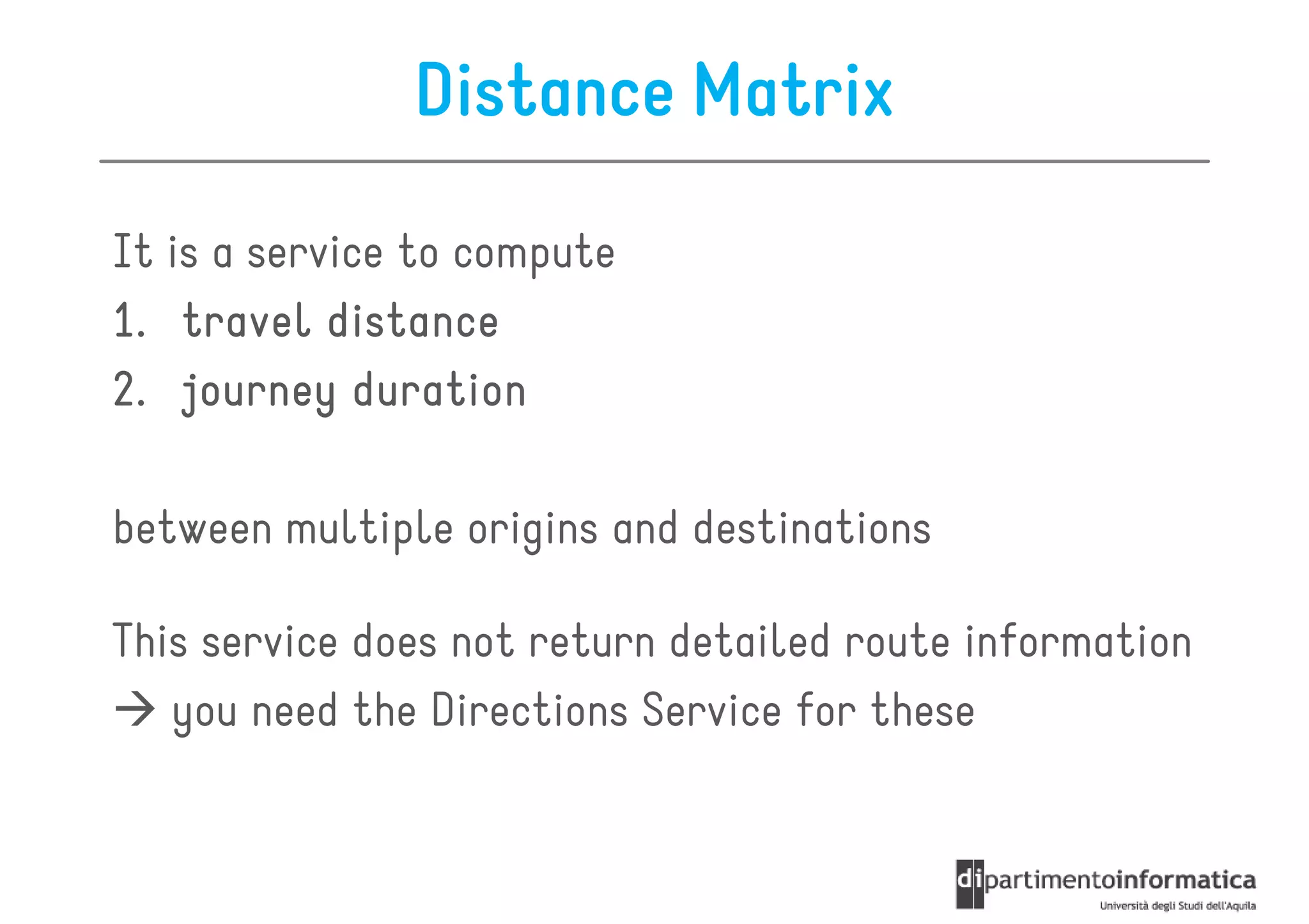 Distance Matrix

It is a service to compute
1. travel distance
2. journey duration

between multiple origins and destinations

This service does not return detailed route information
   you need the Directions Service for these
 