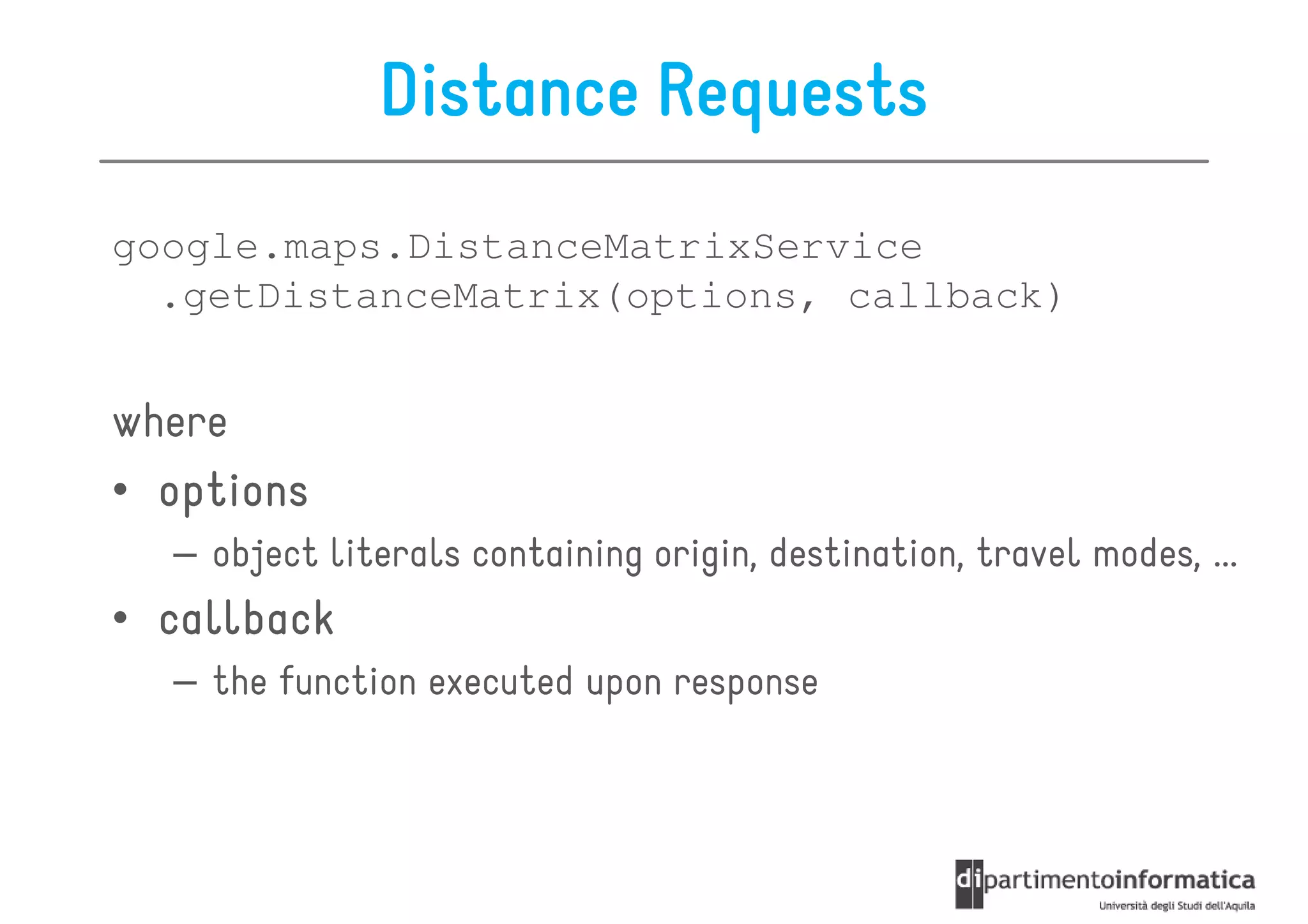 Distance Requests
google.maps.DistanceMatrixService
  .getDistanceMatrix(options, callback)


where
• options
  – object literals containing origin, destination, travel modes, ...
• callback
  – the function executed upon response
 