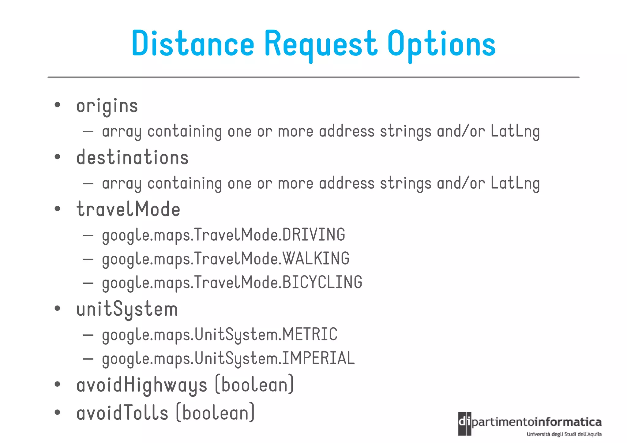 Distance Request Options
• origins
   – array containing one or more address strings and/or LatLng
• destinations
   – array containing one or more address strings and/or LatLng
• travelMode
   – google.maps.TravelMode.DRIVING
   – google.maps.TravelMode.WALKING
   – google.maps.TravelMode.BICYCLING
• unitSystem
   – google.maps.UnitSystem.METRIC
   – google.maps.UnitSystem.IMPERIAL
• avoidHighways (boolean)
• avoidTolls (boolean)
 