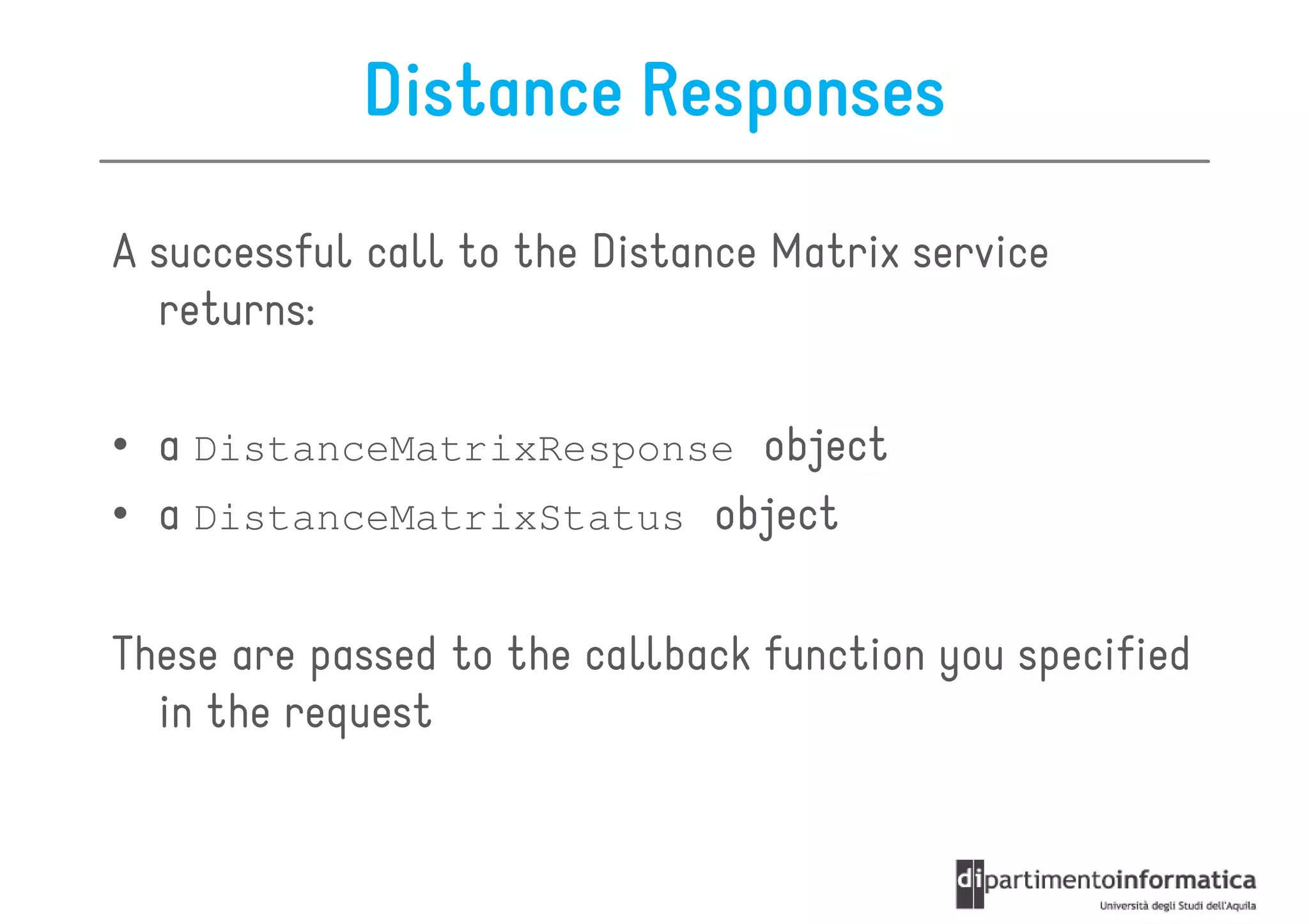 Distance Responses

A successful call to the Distance Matrix service
  returns:

• a DistanceMatrixResponse object
• a DistanceMatrixStatus object

These are passed to the callback function you specified
  in the request
 