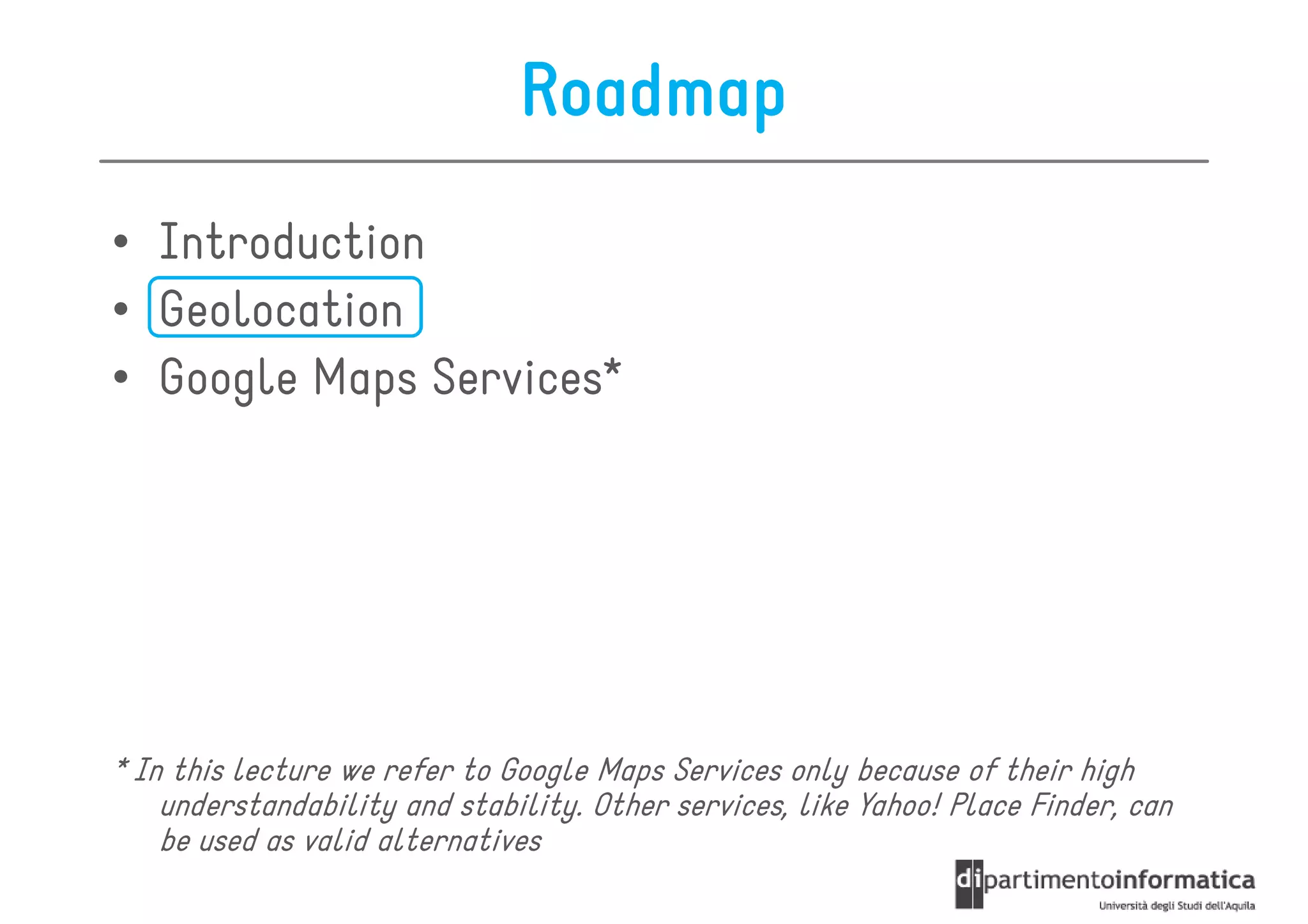 Roadmap
• Introduction
• Geolocation
• Google Maps Services*




* In this lecture we refer to Google Maps Services only because of their high
    understandability and stability. Other services, like Yahoo! Place Finder, can
    be used as valid alternatives
 
