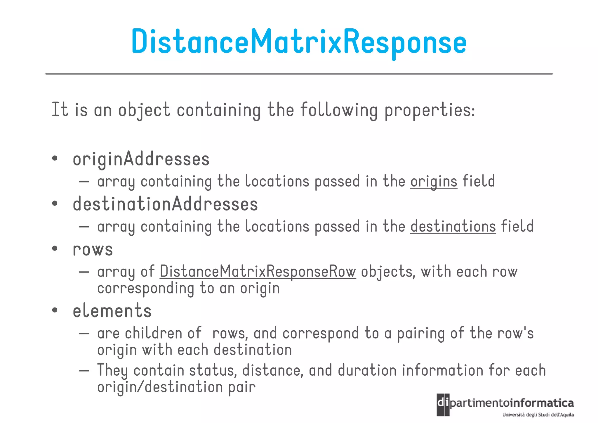DistanceMatrixResponse
It is an object containing the following properties:

• originAddresses
   – array containing the locations passed in the origins field
• destinationAddresses
   – array containing the locations passed in the destinations field
• rows
   – array of DistanceMatrixResponseRow objects, with each row
     corresponding to an origin
• elements
   – are children of rows, and correspond to a pairing of the row's
     origin with each destination
   – They contain status, distance, and duration information for each
     origin/destination pair
 