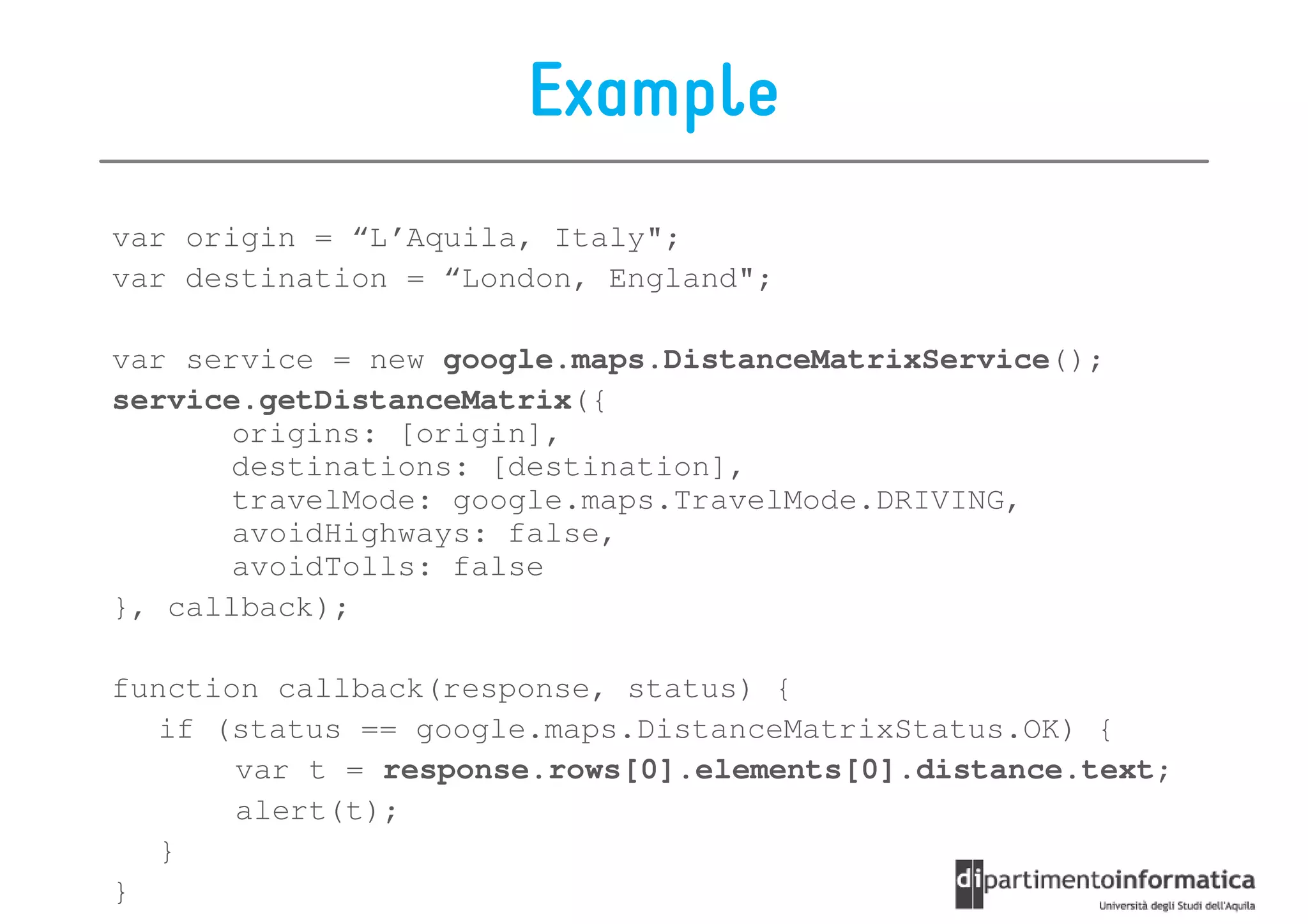 Example
var origin = “L’Aquila, Italy";
var destination = “London, England";

var service = new google.maps.DistanceMatrixService();
service.getDistanceMatrix({
       origins: [origin],
       destinations: [destination],
       travelMode: google.maps.TravelMode.DRIVING,
       avoidHighways: false,
       avoidTolls: false
}, callback);

function callback(response, status) {
   if (status == google.maps.DistanceMatrixStatus.OK) {
       var t = response.rows[0].elements[0].distance.text;
       alert(t);
   }
}
 
