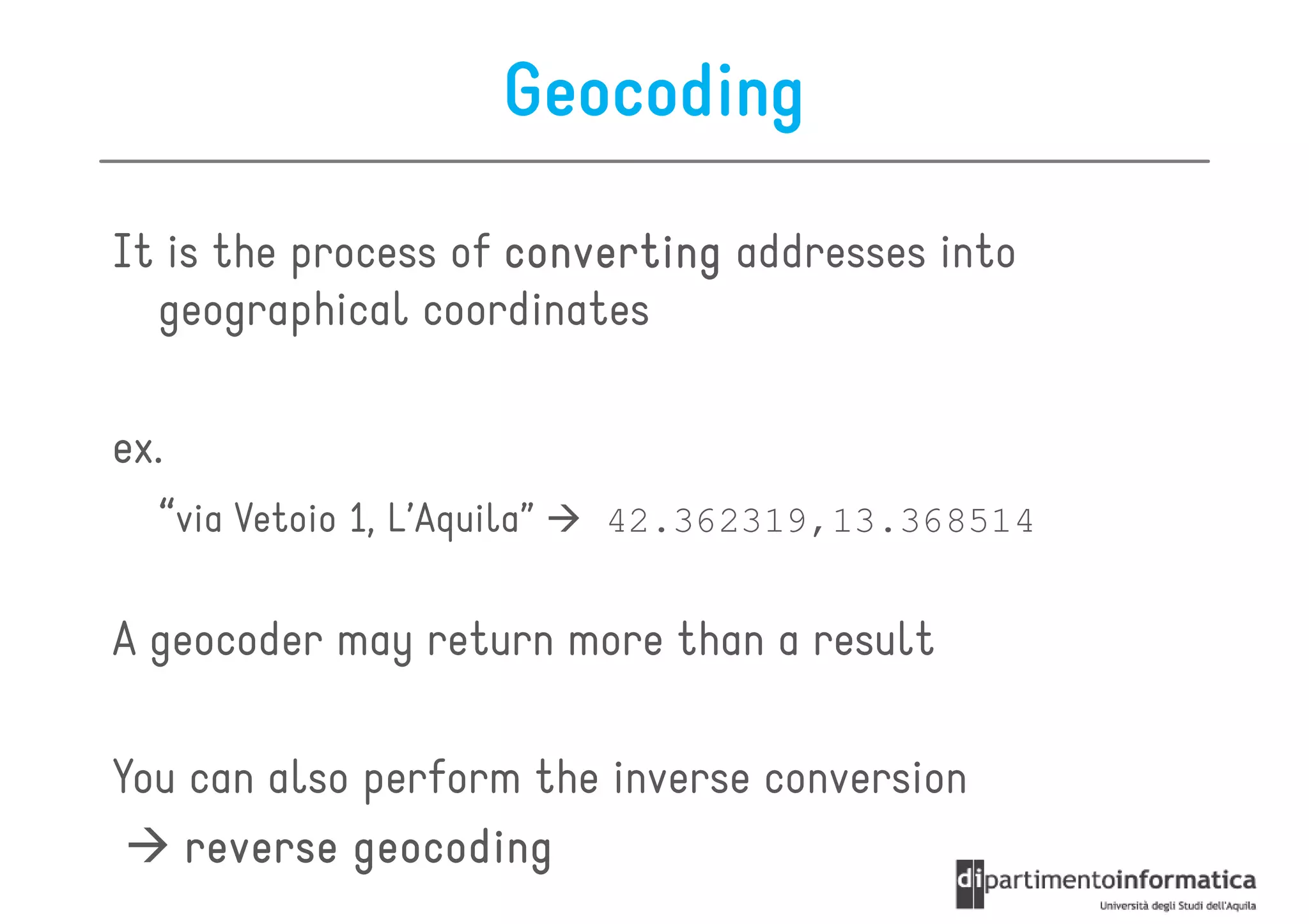 Geocoding

It is the process of converting addresses into
  geographical coordinates

ex.
  “via Vetoio 1, L’Aquila”   42.362319,13.368514


A geocoder may return more than a result

You can also perform the inverse conversion
    reverse geocoding
 