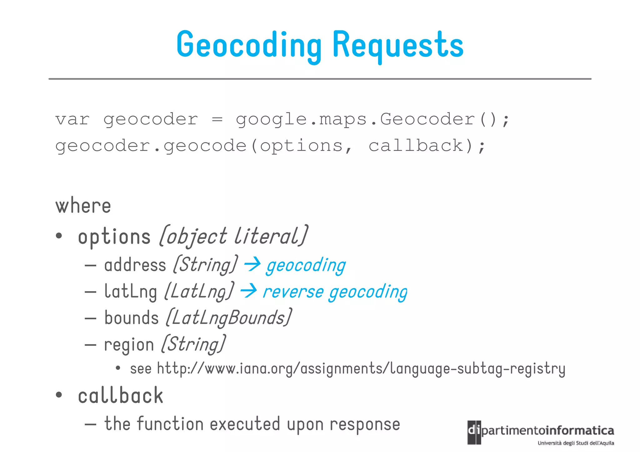 Geocoding Requests
var geocoder = google.maps.Geocoder();
geocoder.geocode(options, callback);


where
• options (object literal)
   –   address (String)  geocoding
   –   latLng (LatLng)   reverse geocoding
   –   bounds (LatLngBounds)
   –   region (String)
        • see http://www.iana.org/assignments/language-subtag-registry
• callback
   – the function executed upon response
 