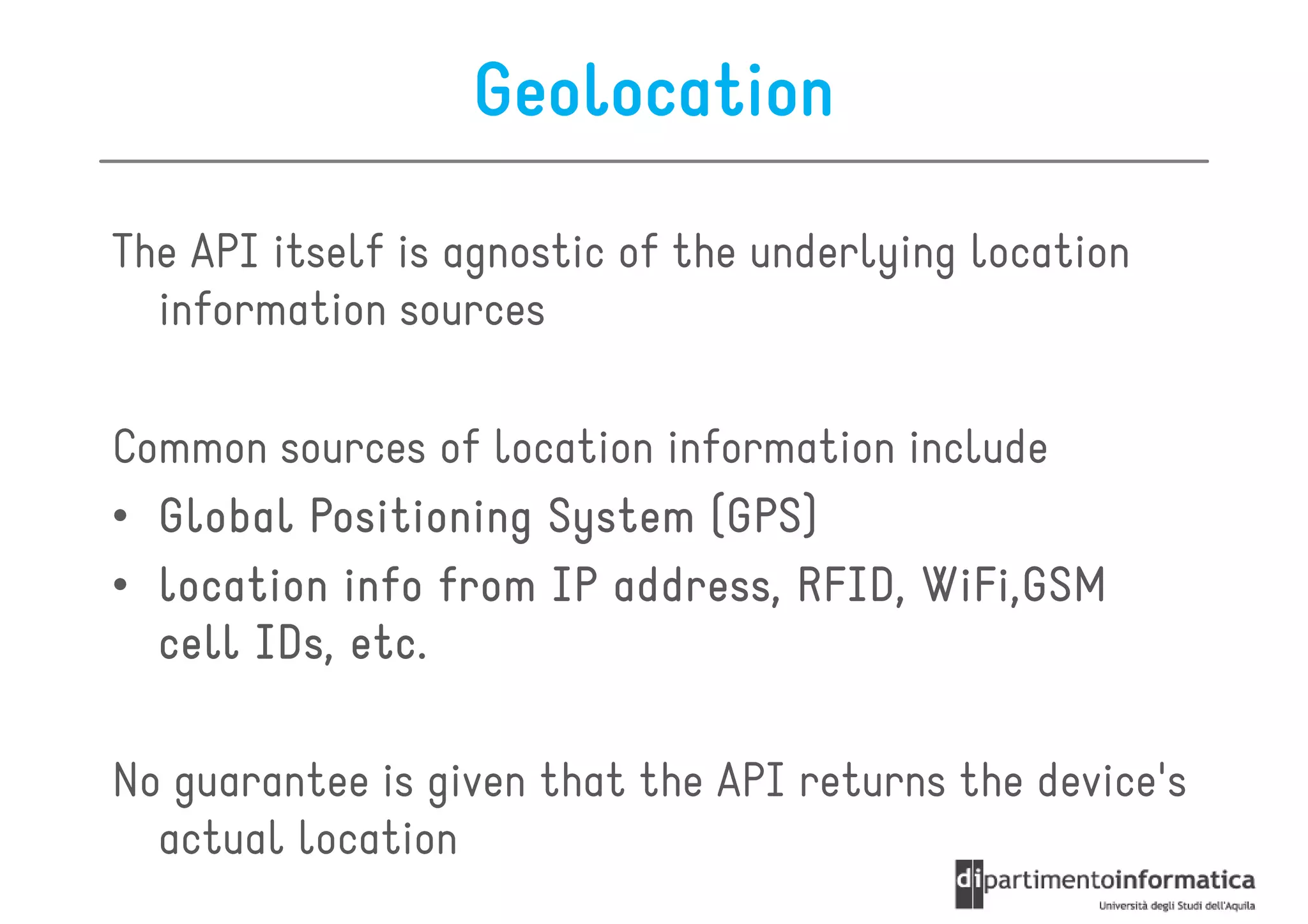 Geolocation

The API itself is agnostic of the underlying location
  information sources

Common sources of location information include
• Global Positioning System (GPS)
• location info from IP address, RFID, WiFi,GSM
  cell IDs, etc.

No guarantee is given that the API returns the device's
  actual location
 