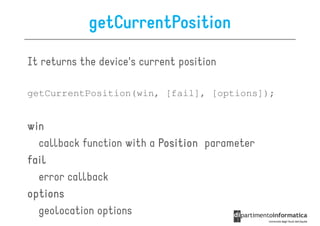 getCurrentPosition

It returns the device's current position

getCurrentPosition(win, [fail], [options]);


win
  callback function with a Position parameter
fail
  error callback
options
  geolocation options
 