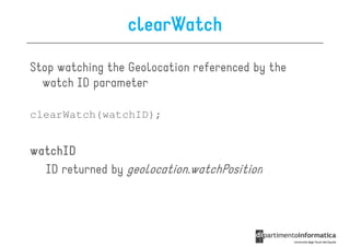 clearWatch

Stop watching the Geolocation referenced by the
  watch ID parameter

clearWatch(watchID);


watchID
  ID returned by geolocation.watchPosition
 