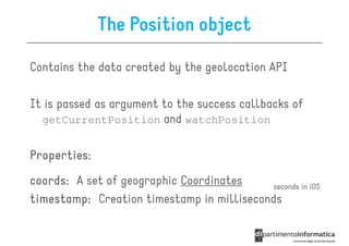The Position object

Contains the data created by the geolocation API

It is passed as argument to the success callbacks of
  getCurrentPosition and watchPosition


Properties:
coords:
coords: A set of geographic Coordinates     seconds in iOS
timestamp: Creation timestamp in milliseconds
 