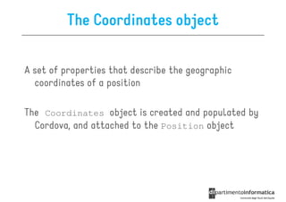 The Coordinates object

A set of properties that describe the geographic
  coordinates of a position

The Coordinates object is created and populated by
  Cordova, and attached to the Position object
 