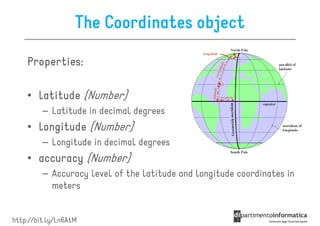 The Coordinates object

    Properties:

    • latitude (Number)
         – Latitude in decimal degrees
    • longitude (Number)
         – Longitude in decimal degrees
    • accuracy (Number)
         – Accuracy level of the latitude and longitude coordinates in
           meters


http://bit.ly/Ln6AtM
 