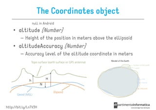The Coordinates object
                null in Android

    • altitude (Number)
         – Height of the position in meters above the ellipsoid
    • altitudeAccuracy (Number)
         – Accuracy level of the altitude coordinate in meters




http://bit.ly/Ln7V3H
 