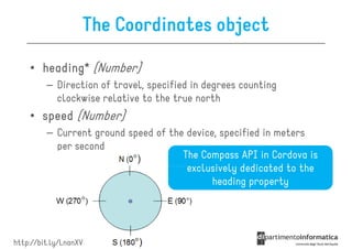The Coordinates object

    • heading* (Number)
         – Direction of travel, specified in degrees counting
           clockwise relative to the true north
    • speed (Number)
         – Current ground speed of the device, specified in meters
           per second
                                      The Compass API in Cordova is
                                       exclusively dedicated to the
                                             heading property




http://bit.ly/LnanXV
 