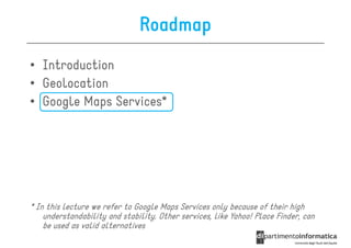 Roadmap
• Introduction
• Geolocation
• Google Maps Services*




* In this lecture we refer to Google Maps Services only because of their high
    understandability and stability. Other services, like Yahoo! Place Finder, can
    be used as valid alternatives
 