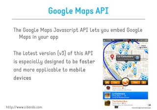 Google Maps API

    The Google Maps Javascript API lets you embed Google
      Maps in your app

    The latest version (v3) of this API
    is especially designed to be faster
    and more applicable to mobile
    devices




http://www.cibando.com
 