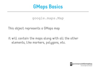 GMaps Basics
                google.maps.Map

This object represents a GMaps map

it will contain the maps along with all the other
   elements, like markers, polygons, etc.
 