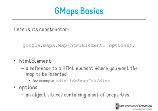 GMaps Basics
Here is its constructor:

   google.maps.Map(htmlElement, options);


• htmlElement
   – a reference to a HTML element where you want the
     map to be inserted
      • for example <div id=“map”></div>
• options
   – an object literal containing a set of properties
 