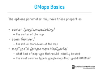 GMaps Basics

The options parameter may have these properties:

• center (google.maps.LatLng)
   – the center of the map
• zoom (Number)
   – the initial zoom-level of the map
• mapTypeId (google.maps.MapTypeId)
   – what kind of map type that would initially be used
   – The most common type is google.maps.MapTypeId.ROADMAP
 
