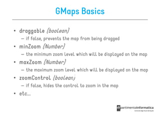 GMaps Basics

• draggable (boolean)
   – if false, prevents the map from being dragged
• minZoom (Number)
   – the minimum zoom level which will be displayed on the map
• maxZoom (Number)
   – the maximum zoom level which will be displayed on the map
• zoomControl (boolean)
   – if false, hides the control to zoom in the map
• etc...
 