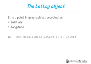 The LatLng object
It is a point in geographical coordinates:
• latitude
• longitude

ex.   new google.maps.LatLng(57.8, 14.0);
 