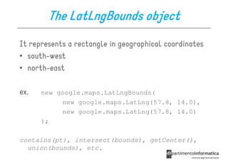 The LatLngBounds object
It represents a rectangle in geographical coordinates
• south-west
• north-east

ex.   new google.maps.LatLngBounds(
           new google.maps.LatLng(57.8, 14.0),
           new google.maps.LatLng(57.8, 14.0)
      );

contains(pt), intersect(bounds), getCenter(),
  union(bounds), etc.
 