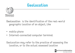 Geolocation


Geolocation is the identification of the real-world
  geographic location of an object, like

• mobile phone
• Internet-connected computer terminal

Geolocation may refer to the practice of assessing the
  location, or to the actual assessed location
 