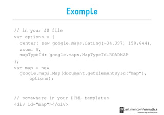 Example
// in your JS file
var options = {
   center: new google.maps.LatLng(-34.397, 150.644),
   zoom: 8,
   mapTypeId: google.maps.MapTypeId.ROADMAP
};
var map = new
   google.maps.Map(document.getElementById(“map”),
       options);



// somewhere in your HTML templates
<div id=“map”></div>
 