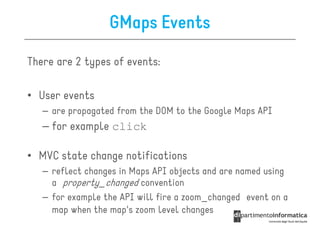 GMaps Events

There are 2 types of events:

• User events
   – are propagated from the DOM to the Google Maps API
   – for example click

• MVC state change notifications
   – reflect changes in Maps API objects and are named using
     a property_changed convention
   – for example the API will fire a zoom_changed event on a
     map when the map's zoom level changes
 