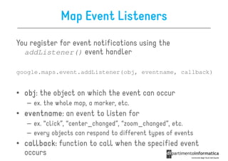 Map Event Listeners
You register for event notifications using the
  addListener() event handler

google.maps.event.addListener(obj, eventname, callback)


• obj the object on which the event can occur
  obj:
   – ex. the whole map, a marker, etc.
• eventname an event to listen for
  eventname:
   – ex. “click”, “center_changed”, “zoom_changed”, etc.
   – every objects can respond to different types of events
• callback function to call when the specified event
  callback:
  occurs
 