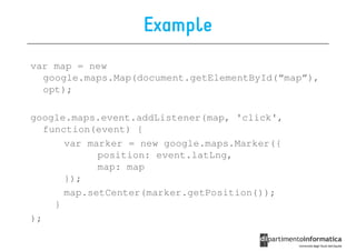 Example
var map = new
  google.maps.Map(document.getElementById(“map”),
  opt);

google.maps.event.addListener(map, 'click',
   function(event) {
       var marker = new google.maps.Marker({
             position: event.latLng,
             map: map
       });
       map.setCenter(marker.getPosition());
     }
);
 