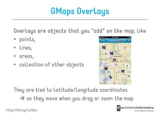 GMaps Overlays

    Overlays are objects that you “add” on the map like
                                               map,
    • points,
    • lines,
    • areas,
    • collection of other objects



    They are tied to latitude/longitude coordinates
         so they move when you drag or zoom the map
http://bit.ly/Lztdac
 