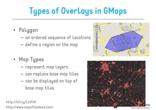 Types of Overlays in GMaps

    • Polygon
        – an ordered sequence of locations
        – define a region on the map


    • Map Types
        – represent map layers
        – can replace base map tiles
        – can be displayed on top of
          base map tiles

http://bit.ly/LztFoV
http://www.mapofthedead.com/
 