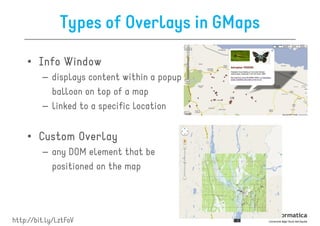 Types of Overlays in GMaps

    • Info Window
         – displays content within a popup
           balloon on top of a map
         – linked to a specific location


    • Custom Overlay
         – any DOM element that be
           positioned on the map




http://bit.ly/LztFoV
 