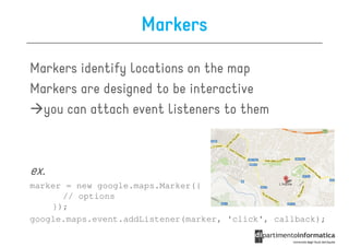 Markers

Markers identify locations on the map
Markers are designed to be interactive
  you can attach event listeners to them



ex.
marker = new google.maps.Marker({
      // options
    });
google.maps.event.addListener(marker, 'click', callback);
 