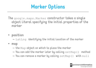 Marker Options
The google.maps.Marker constructor takes a single
  object literal specifying the initial properties of the
  marker

• position
   – LatLng identifying the initial location of the marker
• map
   – the Map object on which to place the marker
   – You can add the marker later by calling setMap() method
   – You can remove a marker by calling setMap() with null
 