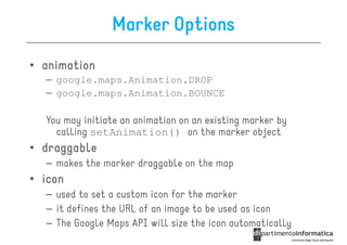 Marker Options
• animation
  – google.maps.Animation.DROP
  – google.maps.Animation.BOUNCE

  You may initiate an animation on an existing marker by
    calling setAnimation() on the marker object
• draggable
  – makes the marker draggable on the map
• icon
  – used to set a custom icon for the marker
  – it defines the URL of an image to be used as icon
  – The Google Maps API will size the icon automatically
 