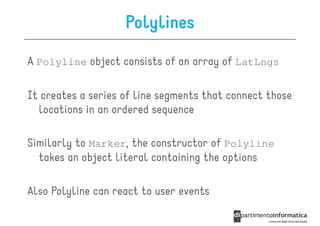 Polylines
A Polyline object consists of an array of LatLngs

It creates a series of line segments that connect those
  locations in an ordered sequence

Similarly to Marker, the constructor of Polyline
  takes an object literal containing the options

Also Polyline can react to user events
 