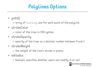 Polylines Options

• path[]
  – array of LatLng, one for each point of the polyline
• strokeColor
  – color of the lines in CSS syntax
• strokeOpacity
  – opacity of the lines as a decimal number between 0 and 1
• strokeWeight
  – the weight of the line's stroke in pixels
• editable
  – boolean, specifies whether users can modify it or not
 