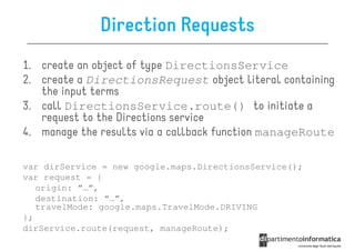 Direction Requests
1. create an object of type DirectionsService
2. create a DirectionsRequest object literal containing
   the input terms
3. call DirectionsService.route() to initiate a
   request to the Directions service
4. manage the results via a callback function manageRoute

var dirService = new google.maps.DirectionsService();
var request = {
   origin: ”…”,
   destination: “…”,
   travelMode: google.maps.TravelMode.DRIVING
};
dirService.route(request, manageRoute);
 