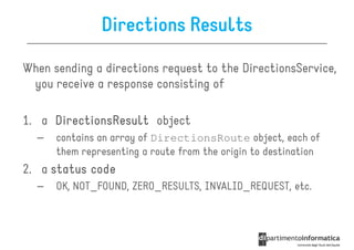 Directions Results

When sending a directions request to the DirectionsService,
 you receive a response consisting of

1. a DirectionsResult object
  –   contains an array of DirectionsRoute object, each of
      them representing a route from the origin to destination
2. a status code
  –   OK, NOT_FOUND, ZERO_RESULTS, INVALID_REQUEST, etc.
 