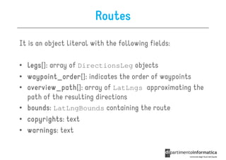 Routes
It is an object literal with the following fields:

• legs array of DirectionsLeg objects
  legs[]:
• waypoint_order indicates the order of waypoints
  waypoint_order[]:
• overview_path[]: array of LatLngs approximating the
  overview_path
  path of the resulting directions
• bounds LatLngBounds containing the route
  bounds:
• copyrights: text
  copyrights
• warnings text
  warnings:
 