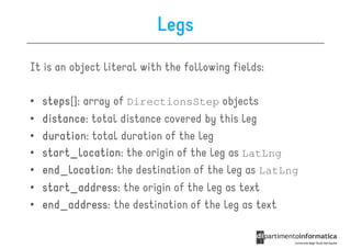 Legs
It is an object literal with the following fields:

•   steps[]:
    steps array of DirectionsStep objects
•   distance:
    distance total distance covered by this leg
•   duration:
    duration total duration of the leg
•   start_location:
    start_location the origin of the leg as LatLng
•   end_location:
    end_location the destination of the leg as LatLng
•   start_address:
    start_address the origin of the leg as text
•   end_address: the destination of the leg as text
    end_address
 