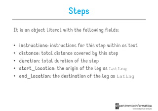 Steps
It is an object literal with the following fields:

•   instructions:
    instructions instructions for this step within as text
•   distance:
    distance total distance covered by this step
•   duration:
    duration total duration of the step
•   start_location:
    start_location the origin of the leg as LatLng
•   end_location:
    end_location the destination of the leg as LatLng
 